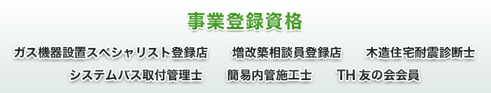 事業登録資格、ガス機器設置スペシャリスト登録店、増改築相談員登録店、木造住宅耐震診断士、システムバス取付管理士、簡易内管施工士、TH友の会会員